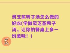 灵芝蒸鸭子汤怎么做的好吃(学做灵芝蒸鸭子汤，让你的餐桌上多一份美味！)