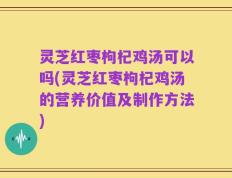 灵芝红枣枸杞鸡汤可以吗(灵芝红枣枸杞鸡汤的营养价值及制作方法)