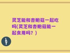 灵芝能和杏鲍菇一起吃吗(灵芝和杏鲍菇能一起食用吗？)