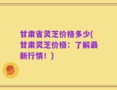 甘肃省灵芝价格多少(甘肃灵芝价格：了解最新行情！)