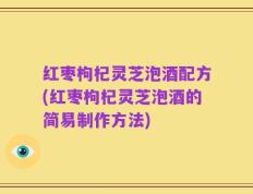 红枣枸杞灵芝泡酒配方(红枣枸杞灵芝泡酒的简易制作方法)