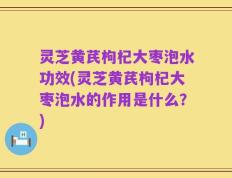 灵芝黄芪枸杞大枣泡水功效(灵芝黄芪枸杞大枣泡水的作用是什么？)