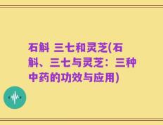 石斛 三七和灵芝(石斛、三七与灵芝：三种中药的功效与应用)