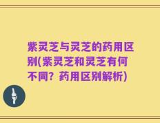 紫灵芝与灵芝的药用区别(紫灵芝和灵芝有何不同？药用区别解析)