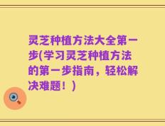 灵芝种植方法大全第一步(学习灵芝种植方法的第一步指南，轻松解决难题！)