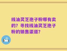 线油灵芝孢子粉哪有卖的？寻找线油灵芝孢子粉的销售渠道？
