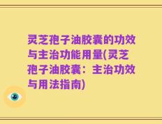 灵芝孢子油胶囊的功效与主治功能用量(灵芝孢子油胶囊：主治功效与用法指南)