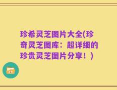 珍希灵芝图片大全(珍奇灵芝图库：超详细的珍贵灵芝图片分享！)