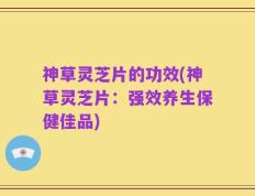 神草灵芝片的功效(神草灵芝片：强效养生保健佳品)