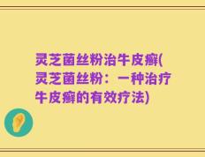 灵芝菌丝粉治牛皮癣(灵芝菌丝粉：一种治疗牛皮癣的有效疗法)