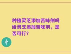 种植灵芝添加苦味剂吗给灵芝添加苦味剂，是否可行？