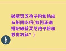 破壁灵芝孢子粉和铁皮石斛同吃吗(如何正确搭配破壁灵芝孢子粉和铁皮石斛？)
