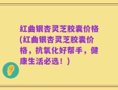 红曲银杏灵芝胶囊价格(红曲银杏灵芝胶囊价格，抗氧化好帮手，健康生活必选！)