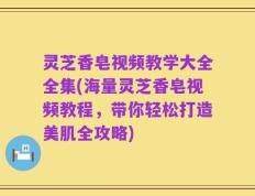 灵芝香皂视频教学大全全集(海量灵芝香皂视频教程，带你轻松打造美肌全攻略)