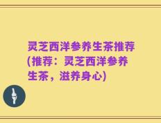 灵芝西洋参养生茶推荐(推荐：灵芝西洋参养生茶，滋养身心)