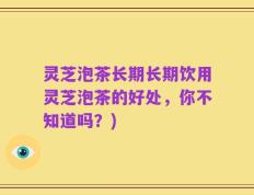 灵芝泡茶长期长期饮用灵芝泡茶的好处，你不知道吗？)