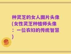 种灵芝的女人图片头像(女性灵芝种植师头像：一位农妇的传统智慧)