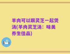 羊肉可以跟灵芝一起煲汤(羊肉灵芝汤：味美养生佳品)
