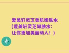 爱美轩灵芝美肌嫩肤水(爱美轩灵芝嫩肤水：让你更加美丽动人！)