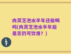 肉灵芝泡水半年还能喝吗(肉灵芝泡水半年后是否仍可饮用？)