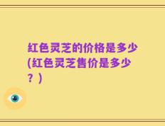 红色灵芝的价格是多少(红色灵芝售价是多少？)