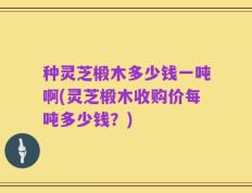 种灵芝椴木多少钱一吨啊(灵芝椴木收购价每吨多少钱？)