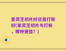 紫灵芝切片好还是打粉好(紫灵芝切片与打粉，哪种更佳？)