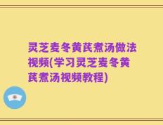 灵芝麦冬黄芪煮汤做法视频(学习灵芝麦冬黄芪煮汤视频教程)