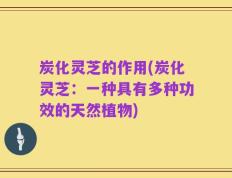 炭化灵芝的作用(炭化灵芝：一种具有多种功效的天然植物)