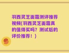 羽西灵芝面霜测评推荐视频(羽西灵芝面霜真的值得买吗？测试后的评价推荐！)