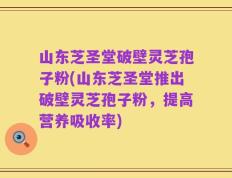 山东芝圣堂破壁灵芝孢子粉(山东芝圣堂推出破壁灵芝孢子粉，提高营养吸收率)