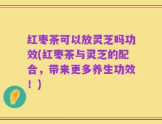 红枣茶可以放灵芝吗功效(红枣茶与灵芝的配合，带来更多养生功效！)