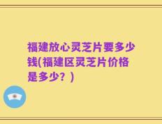 福建放心灵芝片要多少钱(福建区灵芝片价格是多少？)