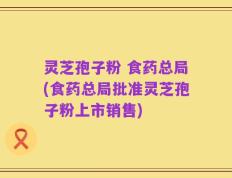 灵芝孢子粉 食药总局(食药总局批准灵芝孢子粉上市销售)