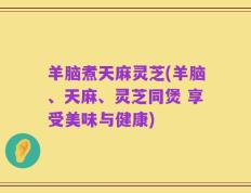 羊脑煮天麻灵芝(羊脑、天麻、灵芝同煲 享受美味与健康)