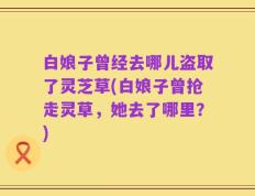 白娘子曾经去哪儿盗取了灵芝草(白娘子曾抢走灵草，她去了哪里？)