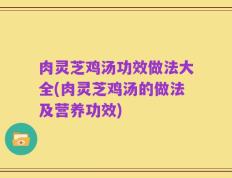 肉灵芝鸡汤功效做法大全(肉灵芝鸡汤的做法及营养功效)