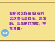 石斛灵芝降三高(石斛灵芝降低高血压、高血脂、高血糖的功效，推荐食用)