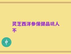 灵芝西洋参保健品坑人不