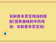 石斛麦冬灵芝炖汤的搭配(营养美味的中药炖汤：石斛麦冬灵芝汤)