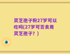灵芝孢子粉27岁可以吃吗(27岁可否食用灵芝孢子？)
