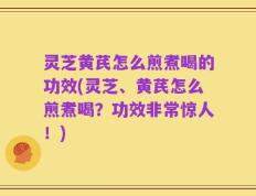 灵芝黄芪怎么煎煮喝的功效(灵芝、黄芪怎么煎煮喝？功效非常惊人！)