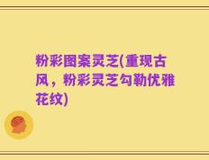 粉彩图案灵芝(重现古风，粉彩灵芝勾勒优雅花纹)