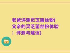 老爸评测灵芝菌丝粉(父亲的灵芝菌丝粉体验：评测与建议)