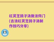 红灵芝鸽子汤做法窍门(古法红灵芝鸽子汤制作技巧分享)