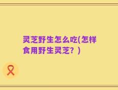 灵芝野生怎么吃(怎样食用野生灵芝？)