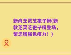新尚芝灵芝孢子粉(新款芝灵芝孢子粉登场，帮您增强免疫力！)