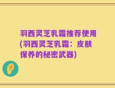 羽西灵芝乳霜推荐使用(羽西灵芝乳霜：皮肤保养的秘密武器)