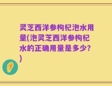 灵芝西洋参枸杞泡水用量(泡灵芝西洋参枸杞水的正确用量是多少？)
