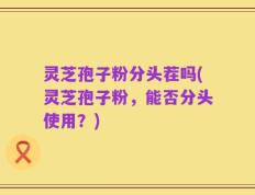 灵芝孢子粉分头茬吗(灵芝孢子粉，能否分头使用？)